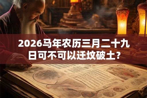 2026马年农历三月二十九日可不可以迁坟破土? 2026马年农历三月二十九日可不可以迁坟破土?