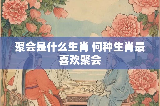 聚会是什么生肖 何种生肖最喜欢聚会