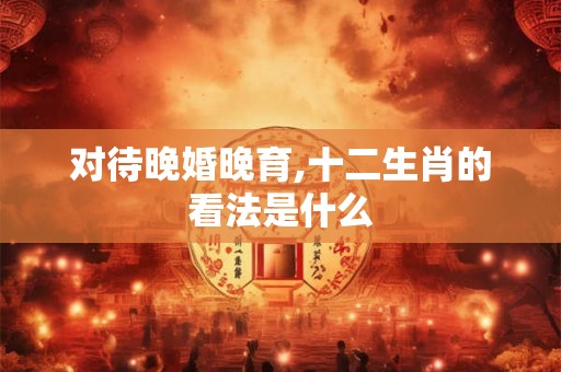 对待晚婚晚育,十二生肖的看法是什么
