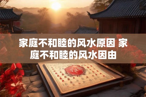 家庭不和睦的风水原因 家庭不和睦的风水因由