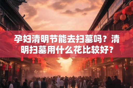 孕妇清明节能去扫墓吗？清明扫墓用什么花比较好？
