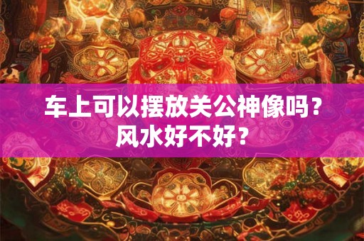 车上可以摆放关公神像吗?风水好不好? 车上可以摆放关公神像吗?风水好不好?