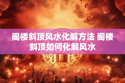阁楼斜顶风水化解方法 阁楼斜顶如何化解风水