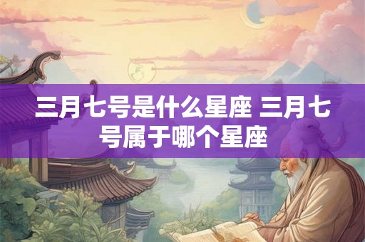 三月七号是什么星座 三月七号属于哪个星座