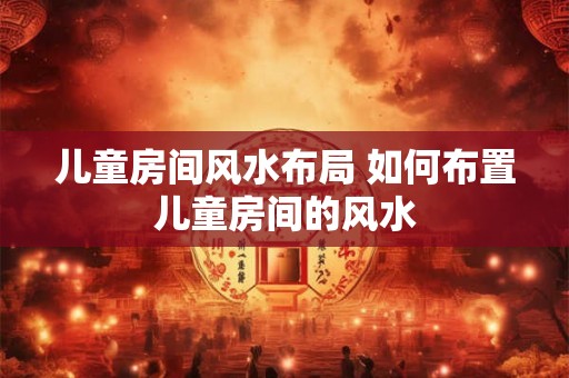儿童房间风水布局 如何布置儿童房间的风水 儿童房间风水布局 如何布置儿童房间的风水