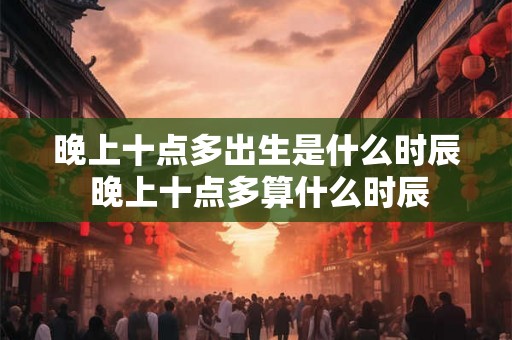 晚上十点多出生是什么时辰 晚上十点多算什么时辰