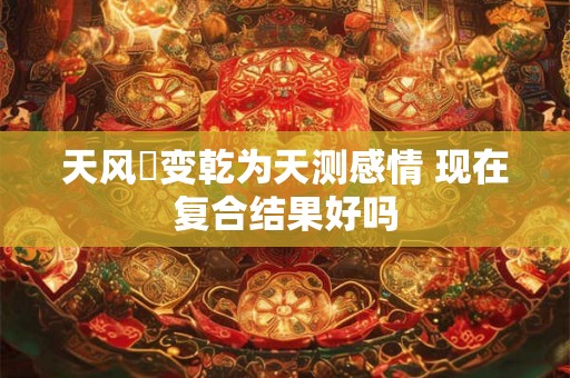 天风姤变乾为天测感情 现在复合结果好吗