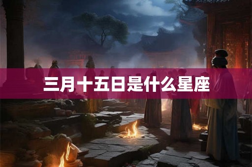 三月十五日是什么星座 三月十五日是什么星座