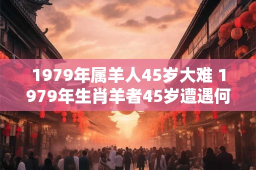 1979年属羊人45岁大难 1979年生肖羊者45岁遭遇何大难 1979年属羊人45岁大难 1979年生肖羊者45岁遭遇何大难