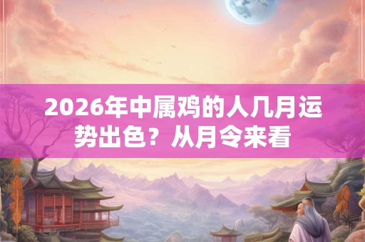 2026年中属鸡的人几月运势出色？从月令来看