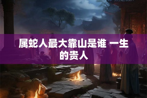 属蛇人最大靠山是谁 一生的贵人