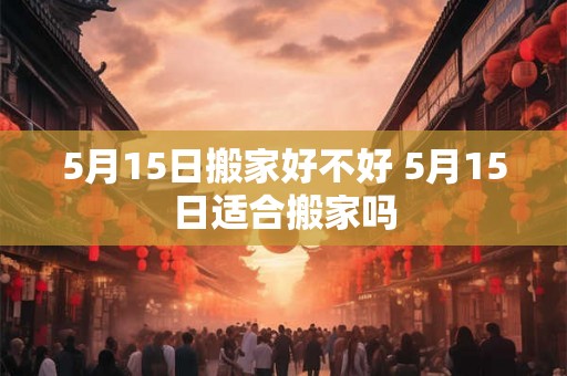 5月15日搬家好不好 5月15日适合搬家吗