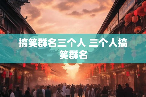 搞笑群名三个人 三个人搞笑群名