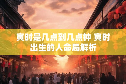 寅时是几点到几点钟 寅时出生的人命局解析