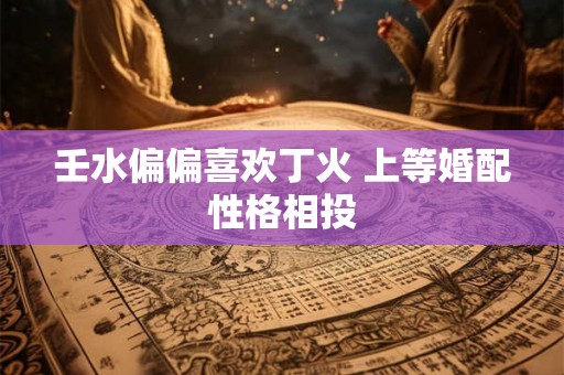 壬水偏偏喜欢丁火 上等婚配性格相投 壬水偏偏喜欢丁火 上等婚配性格相投
