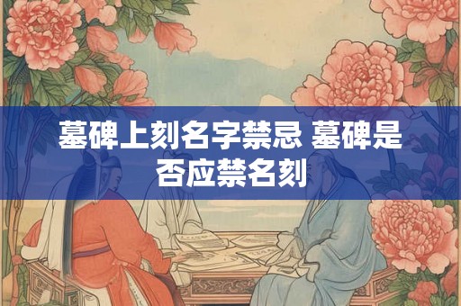 墓碑上刻名字禁忌 墓碑是否应禁名刻 墓碑上刻名字禁忌 墓碑是否应禁名刻