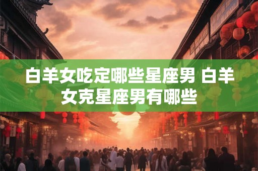 白羊女吃定哪些星座男 白羊女克星座男有哪些 白羊女吃定哪些星座男 白羊女克星座男有哪些