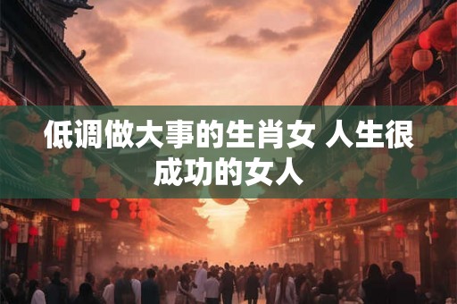 低调做大事的生肖女 人生很成功的女人