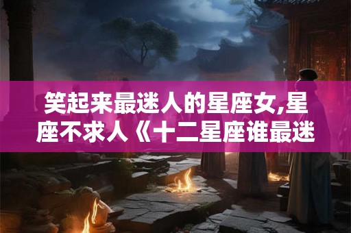 笑起来最迷人的星座女,星座不求人《十二星座谁最迷人》 笑起来最迷人的星座女,星座不求人《十二星座谁最迷人》