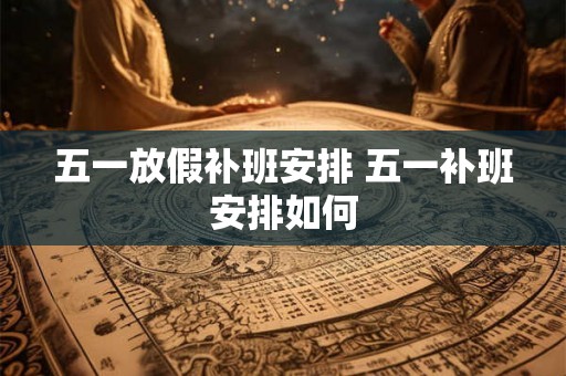 五一放假补班安排 五一补班安排如何 五一放假补班安排 五一补班安排如何