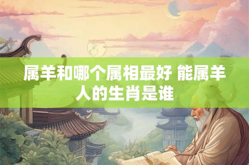 属羊和哪个属相最好 能属羊人的生肖是谁