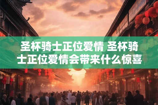 圣杯骑士正位爱情 圣杯骑士正位爱情会带来什么惊喜