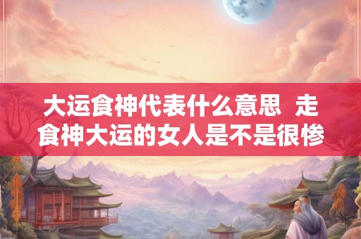 大运食神代表什么意思 走食神大运的女人是不是很惨 大运食神代表什么意思 走食神大运的女人是不是很惨