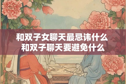 和双子女聊天最忌讳什么 和双子聊天要避免什么 和双子女聊天最忌讳什么 和双子聊天要避免什么