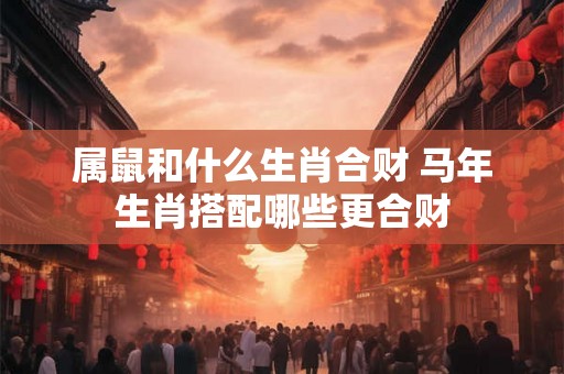 属鼠和什么生肖合财 马年生肖搭配哪些更合财 属鼠和什么生肖合财 马年生肖搭配哪些更合财