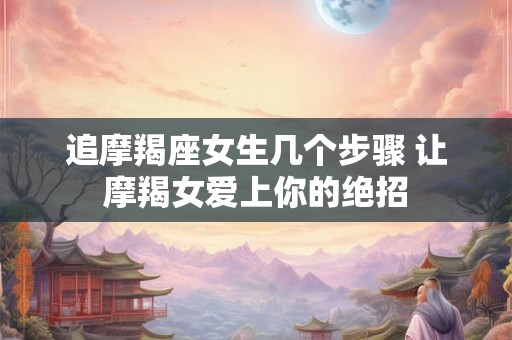 追摩羯座女生几个步骤 让摩羯女爱上你的绝招 追摩羯座女生几个步骤 让摩羯女爱上你的绝招