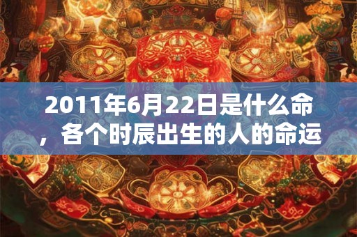 2011年6月22日是什么命,各个时辰出生的人的命运 2011年6月22日是什么命,各个时辰出生的人的命运