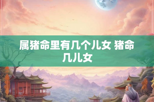 属猪命里有几个儿女 猪命几儿女