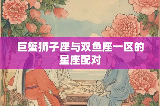 巨蟹狮子座与双鱼座一区的星座配对