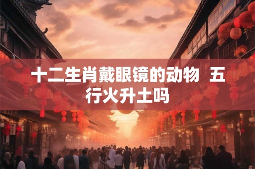 十二生肖戴眼镜的动物  五行火升土吗
