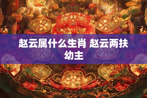 赵云属什么生肖 赵云两扶幼主
