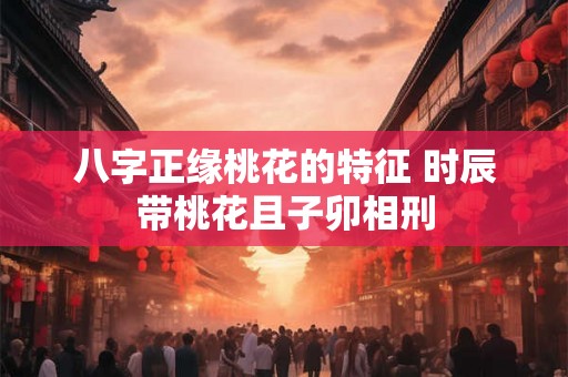 八字正缘桃花的特征 时辰带桃花且子卯相刑