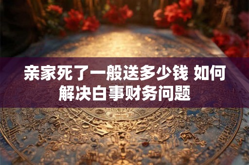 亲家死了一般送多少钱 如何解决白事财务问题
