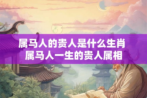 属马人的贵人是什么生肖 属马人一生的贵人属相 属马人的贵人是什么生肖 属马人一生的贵人属相
