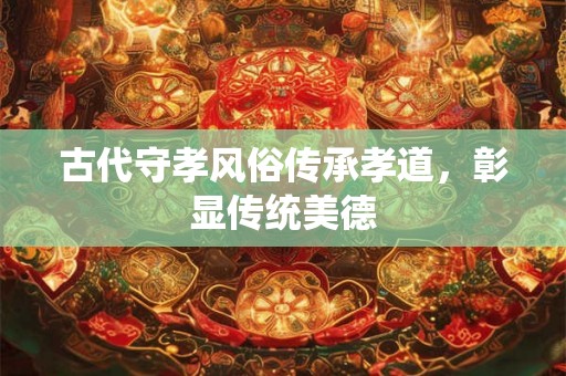 古代守孝风俗传承孝道，彰显传统美德