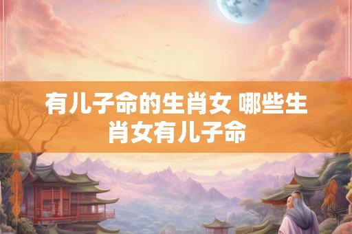 有儿子命的生肖女 哪些生肖女有儿子命