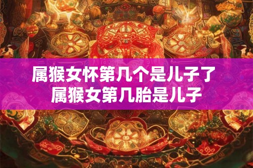 属猴女怀第几个是儿子了 属猴女第几胎是儿子
