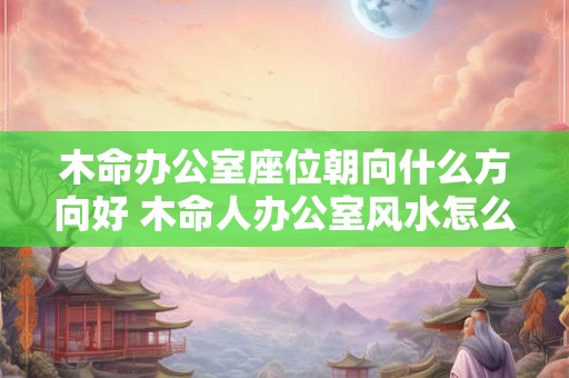 木命办公室座位朝向什么方向好 木命人办公室风水怎么样 木命办公室座位朝向什么方向好 木命人办公室风水怎么样