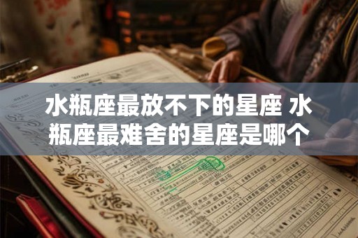 水瓶座最放不下的星座 水瓶座最难舍的星座是哪个 水瓶座最放不下的星座 水瓶座最难舍的星座是哪个