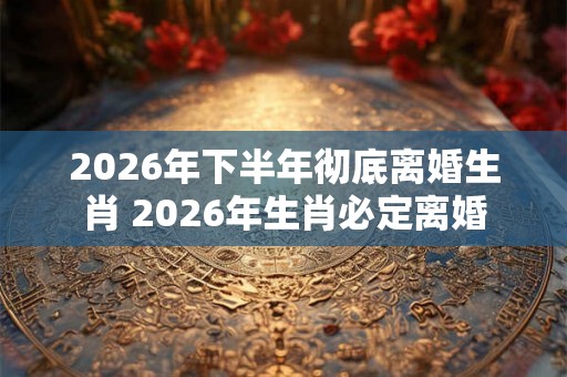 2026年下半年彻底离婚生肖 2026年生肖必定离婚