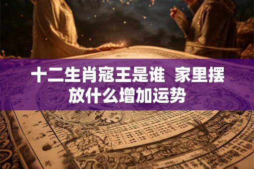 十二生肖寇王是谁  家里摆放什么增加运势
