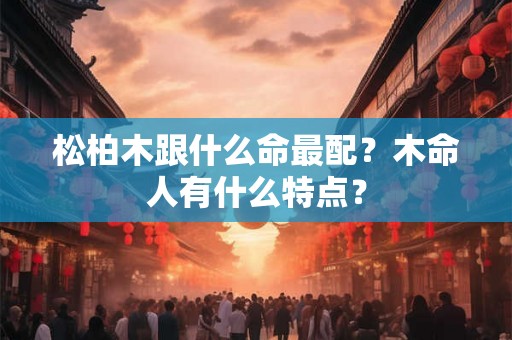 松柏木跟什么命最配?木命人有什么特点? 松柏木跟什么命最配?木命人有什么特点?