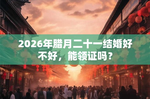 2026年腊月二十一结婚好不好，能领证吗？