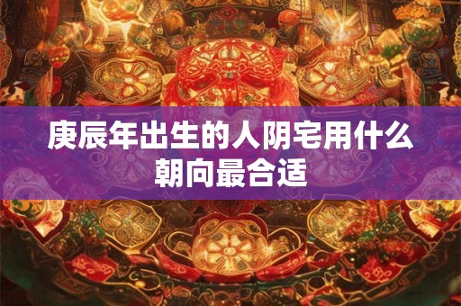 庚辰年出生的人阴宅用什么朝向最合适
