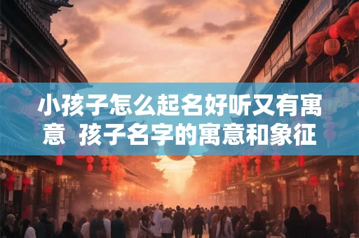 小孩子怎么起名好听又有寓意 孩子名字的寓意和象征 小孩子怎么起名好听又有寓意 孩子名字的寓意和象征