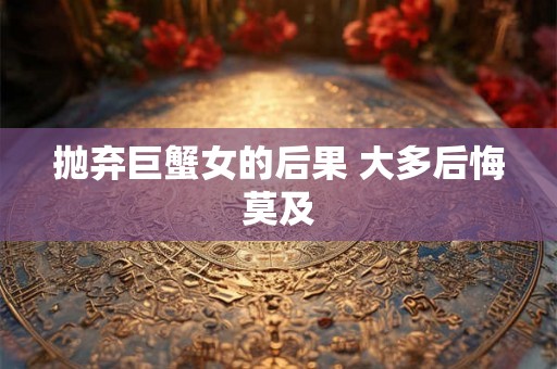 抛弃巨蟹女的后果 大多后悔莫及